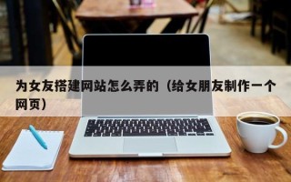 肇州为女友搭建网站怎么弄的（给女朋友制作一个网页）